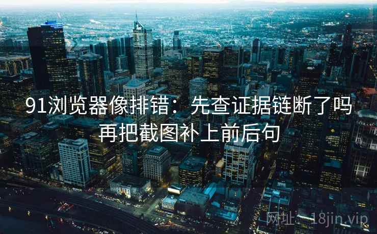 91浏览器像排错：先查证据链断了吗再把截图补上前后句