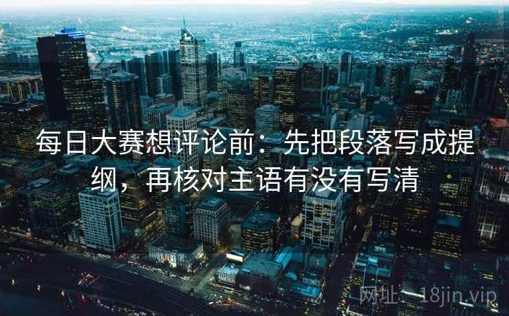 每日大赛想评论前：先把段落写成提纲，再核对主语有没有写清