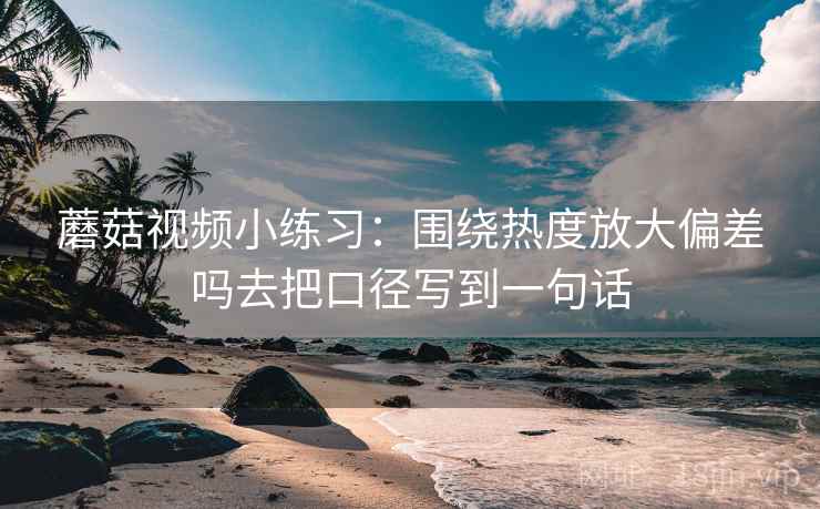 蘑菇视频小练习：围绕热度放大偏差吗去把口径写到一句话