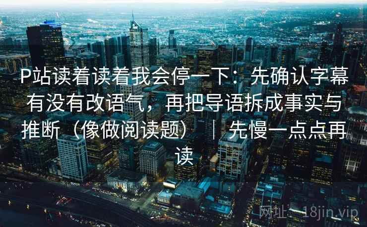 P站读着读着我会停一下：先确认字幕有没有改语气，再把导语拆成事实与推断（像做阅读题） ｜ 先慢一点点再读