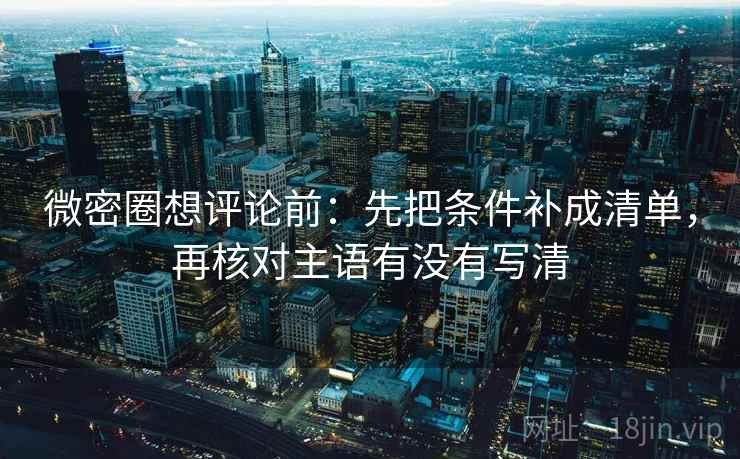 微密圈想评论前：先把条件补成清单，再核对主语有没有写清