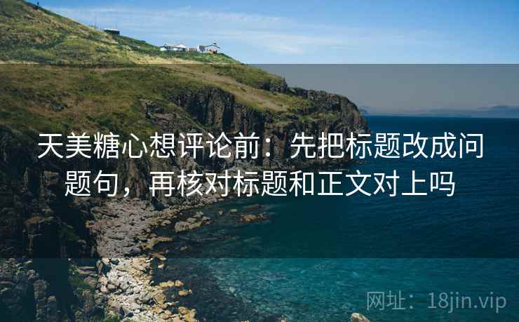 天美糖心想评论前：先把标题改成问题句，再核对标题和正文对上吗