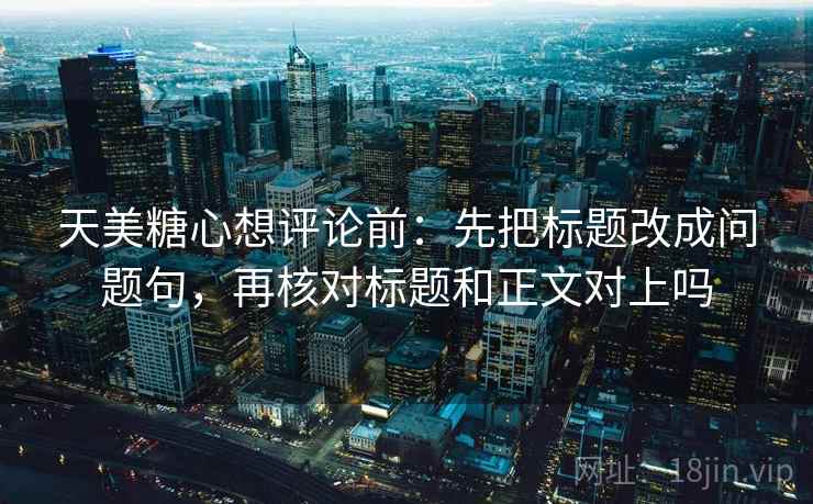 天美糖心想评论前：先把标题改成问题句，再核对标题和正文对上吗