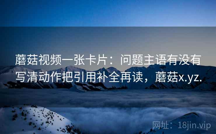 蘑菇视频一张卡片：问题主语有没有写清动作把引用补全再读，蘑菇x.yz.