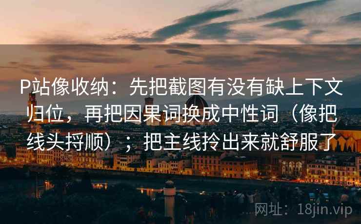 P站像收纳：先把截图有没有缺上下文归位，再把因果词换成中性词（像把线头捋顺）；把主线拎出来就舒服了
