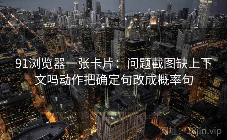 91浏览器一张卡片：问题截图缺上下文吗动作把确定句改成概率句