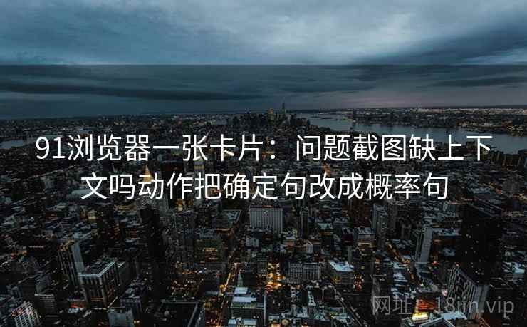 91浏览器一张卡片：问题截图缺上下文吗动作把确定句改成概率句