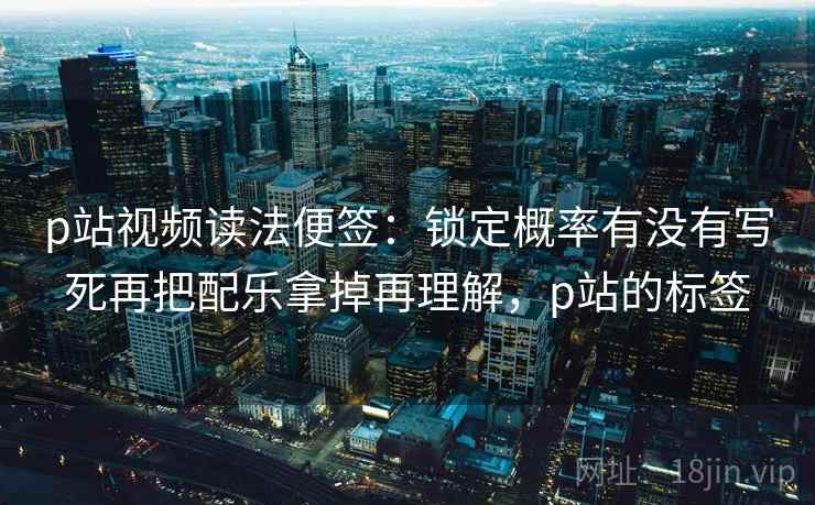 p站视频读法便签：锁定概率有没有写死再把配乐拿掉再理解，p站的标签