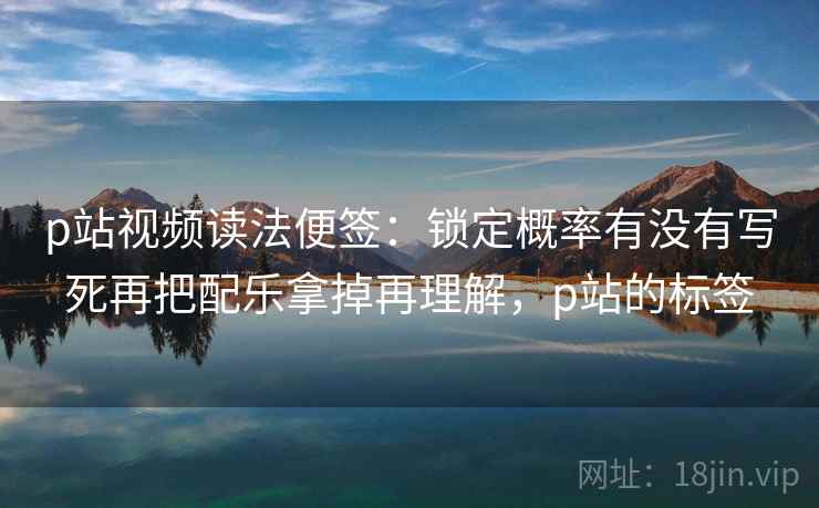 p站视频读法便签：锁定概率有没有写死再把配乐拿掉再理解，p站的标签