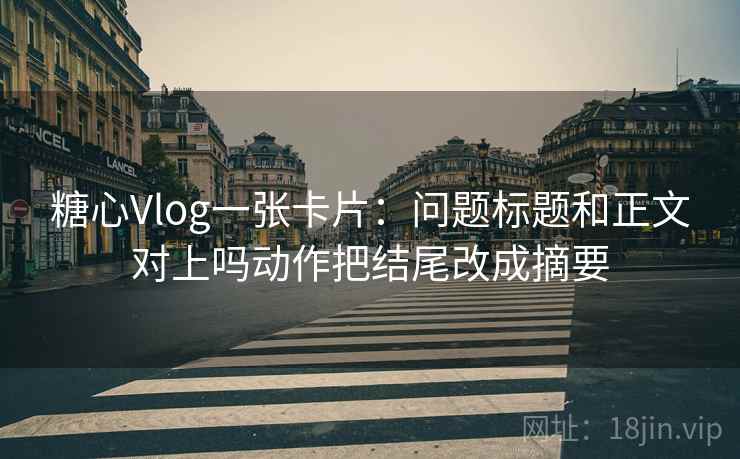 糖心Vlog一张卡片：问题标题和正文对上吗动作把结尾改成摘要