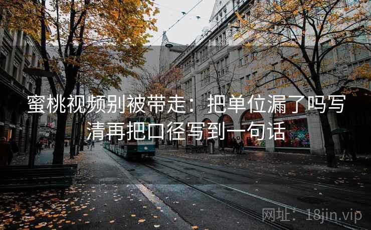 蜜桃视频别被带走：把单位漏了吗写清再把口径写到一句话