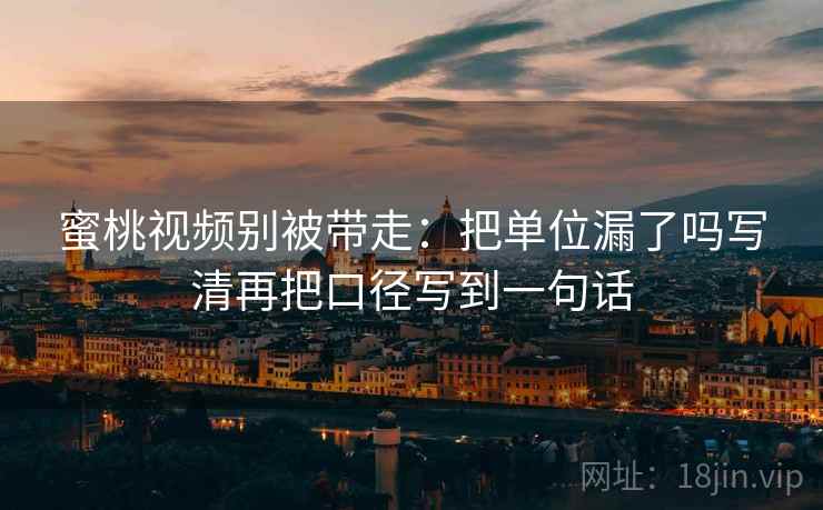 蜜桃视频别被带走：把单位漏了吗写清再把口径写到一句话